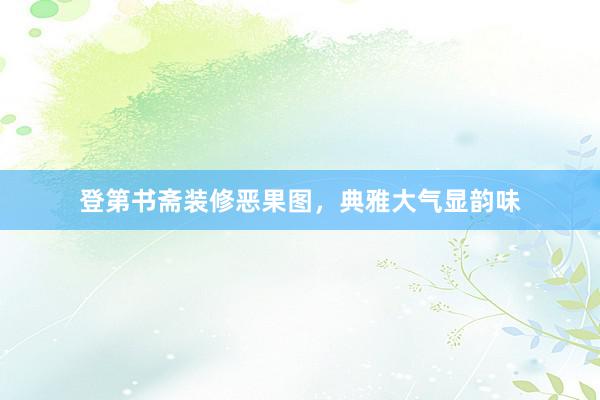 登第书斋装修恶果图，典雅大气显韵味